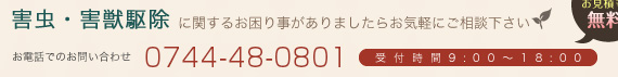 害虫・害獣駆除に関するお困り事がありましたらお気軽にご相談下さい 出張診断 お見積もり 無料！  お電話でのお問い合わせ 0744-34-0602 受付時間9:00～18:00
