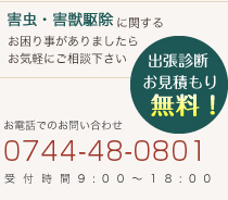 害虫・害獣駆除に関するお困り事がありましたらお気軽にご相談下さい 出張診断 お見積もり 無料！  お電話でのお問い合わせ 0744-34-0602 受付時間9:00～18:00